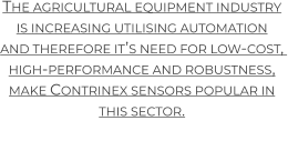 The agricultural equipment industry is increasing utilising automation  and therefore it’s need for low-cost,  high-performance and robustness, make Contrinex sensors popular in this sector.