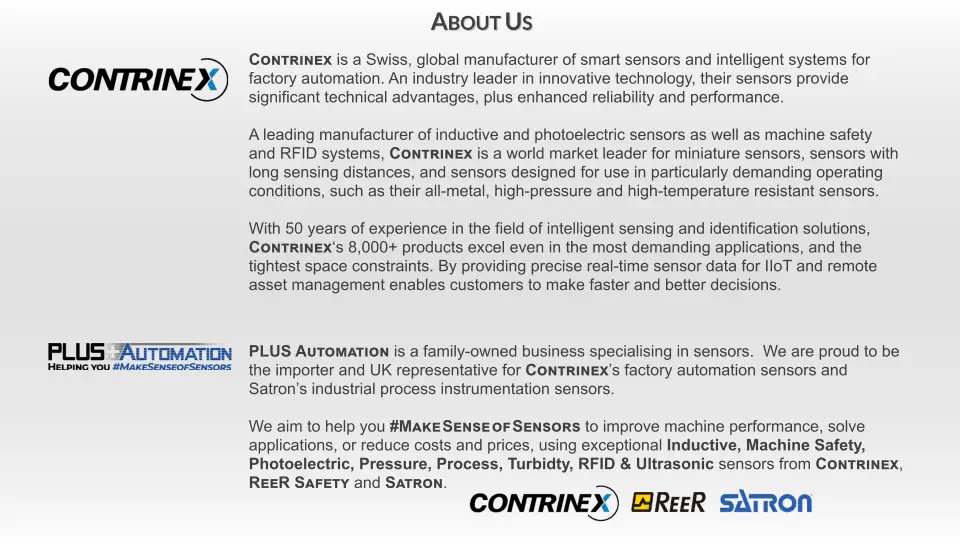 PLUS Automation is a family-owned business specialising in sensors.  We are proud to be  the importer and UK representative for Contrinex’s factory automation sensors and Satron’s industrial process instrumentation sensors.  We aim to help you #Make Sense of Sensors to improve machine performance, solve  applications, or reduce costs and prices, using exceptional Inductive, Machine Safety,  Photoelectric, Pressure, Process, Turbidty, RFID & Ultrasonic sensors from Contrinex,   ReeR Safety and Satron. Contrinex is a Swiss, global manufacturer of smart sensors and intelligent systems for  factory automation. An industry leader in innovative technology, their sensors provide significant technical advantages, plus enhanced reliability and performance.  A leading manufacturer of inductive and photoelectric sensors as well as machine safety  and RFID systems, Contrinex is a world market leader for miniature sensors, sensors with long sensing distances, and sensors designed for use in particularly demanding operating  conditions, such as their all-metal, high-pressure and high-temperature resistant sensors.  With 50 years of experience in the field of intelligent sensing and identification solutions,  Contrinex‘s 8,000+ products excel even in the most demanding applications, and the tightest space constraints. By providing precise real-time sensor data for IIoT and remote asset management enables customers to make faster and better decisions. About Us