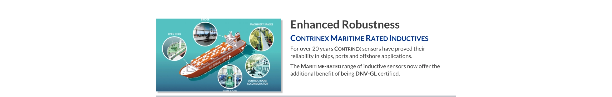 Enhanced Robustness Contrinex Maritime Rated Inductives   For over 20 years Contrinex sensors have proved their reliability in ships, ports and offshore applications.  The Maritime-rated range of inductive sensors now offer the additional benefit of being DNV-GL certified.