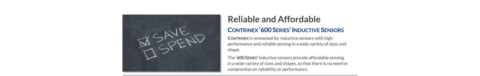 Reliable and Affordable Contrinex ‘600 Series’ Inductive Sensors   Contrinex is renowned for inductive sensors with high-performance and reliable sensing in a wide variety of sizes and shape.  The ‘600 Series’ inductive sensors provide affordable sensing     in a wide variety of sizes and shapes, so that there is no need to compromise on reliability or performance.