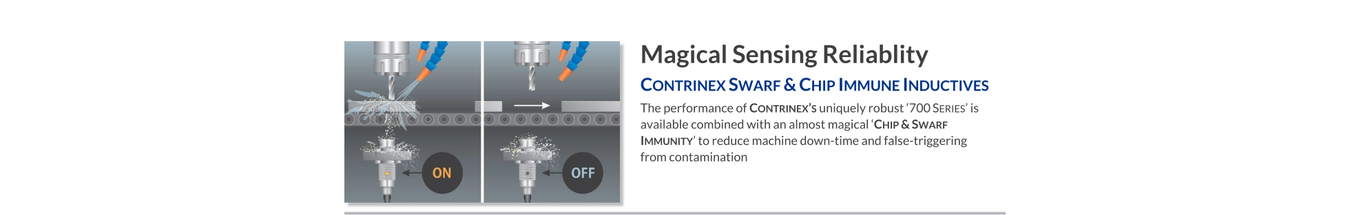 Magical Sensing Reliablity Contrinex Swarf & Chip Immune Inductives   The performance of Contrinex’s uniquely robust ‘700 Series’ is available combined with an almost magical ‘Chip & Swarf Immunity’ to REDUCE MACHINE DOWN-TIME and false-triggering from contamination