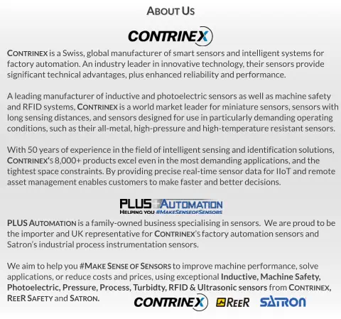 PLUS Automation is a family-owned business specialising in sensors.  We are proud to be  the importer and UK representative for Contrinex’s factory automation sensors and Satron’s industrial process instrumentation sensors.  We aim to help you #Make Sense of Sensors to improve machine performance, solve  applications, or reduce costs and prices, using exceptional Inductive, Machine Safety,  Photoelectric, Pressure, Process, Turbidty, RFID & Ultrasonic sensors from Contrinex,   ReeR Safety and Satron. Contrinex is a Swiss, global manufacturer of smart sensors and intelligent systems for  factory automation. An industry leader in innovative technology, their sensors provide significant technical advantages, plus enhanced reliability and performance.  A leading manufacturer of inductive and photoelectric sensors as well as machine safety  and RFID systems, Contrinex is a world market leader for miniature sensors, sensors with long sensing distances, and sensors designed for use in particularly demanding operating  conditions, such as their all-metal, high-pressure and high-temperature resistant sensors.  With 50 years of experience in the field of intelligent sensing and identification solutions,  Contrinex‘s 8,000+ products excel even in the most demanding applications, and the tightest space constraints. By providing precise real-time sensor data for IIoT and remote asset management enables customers to make faster and better decisions. About Us