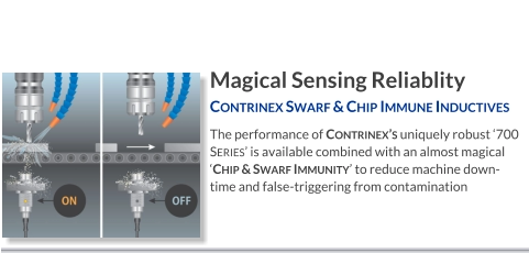 Magical Sensing Reliablity Contrinex Swarf & Chip Immune Inductives   The performance of Contrinex’s uniquely robust ‘700 Series’ is available combined with an almost magical ‘Chip & Swarf Immunity’ to REDUCE MACHINE DOWN-TIME and false-triggering from contamination