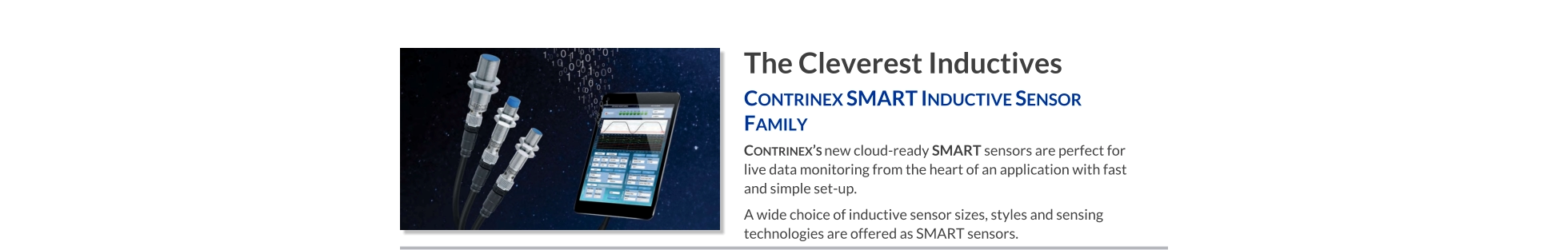 The Cleverest Inductives Contrinex SMART Inductive Sensor Family   Contrinex’s new cloud-ready SMART sensors are perfect for live data monitoring from the heart of an application with fast and simple set-up. A wide choice of inductive sensor sizes, styles and sensing technologies are offered as SMART sensors.