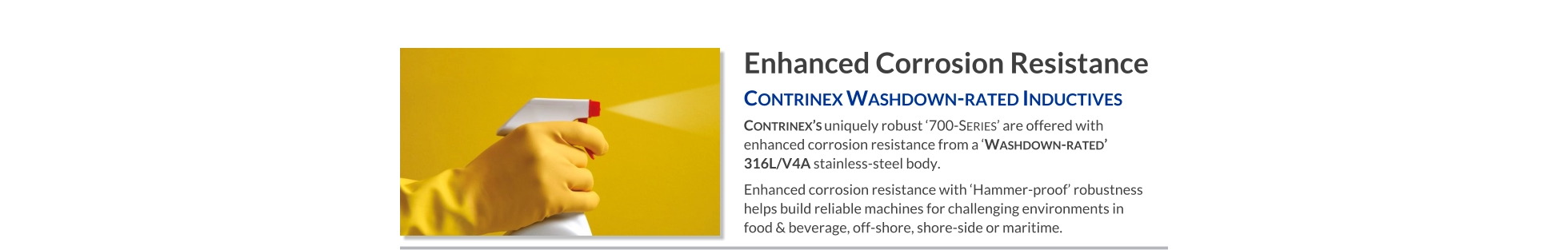 Enhanced Corrosion Resistance Contrinex Washdown-rated Inductives   Contrinex’s uniquely robust ‘700-Series’ are offered with enhanced corrosion resistance from a ‘Washdown-rated’ 316L/V4A stainless-steel body. Enhanced corrosion resistance with ‘Hammer-proof’ robustness helps build reliable machines for challenging environments in food & beverage, off-shore, shore-side or maritime.