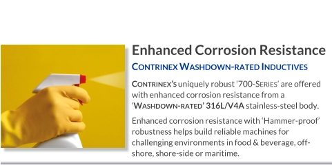 Enhanced Corrosion Resistance Contrinex Washdown-rated Inductives   Contrinex’s uniquely robust ‘700-Series’ are offered with enhanced corrosion resistance from a ‘Washdown-rated’ 316L/V4A stainless-steel body. Enhanced corrosion resistance with ‘Hammer-proof’ robustness helps build reliable machines for challenging environments in food & beverage, off-shore, shore-side or maritime.