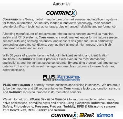 PLUS Automation is a family-owned business specialising in sensors.  We are proud to be the importer and UK representative for Contrinex’s factory automation sensors and Satron’s industrial process instrumentation sensors.  We aim to help you #Make Sense of Sensors to improve machine performance, solve applications, or reduce costs and prices, using exceptional Inductive, Machine Safety, Photoelectric, Pressure, Process, Turbidty, RFID & Ultrasonic sensors from Contrinex, ReeR Safety and Satron. Contrinex is a Swiss, global manufacturer of smart sensors and intelligent systems  for factory automation. An industry leader in innovative technology, their sensors provide significant technical advantages, plus enhanced reliability and performance.  A leading manufacturer of inductive and photoelectric sensors as well as machine  safety and RFID systems, Contrinex is a world market leader for miniature sensors,  sensors with long sensing distances, and sensors designed for use in particularly  demanding operating conditions, such as their all-metal, high-pressure and high- temperature resistant sensors.  With 50 years of experience in the field of intelligent sensing and identification solutions, Contrinex‘s 8,000+ products excel even in the most demanding  applications, and the tightest space constraints. By providing precise real-time sensor data for IIoT and remote asset management enables customers to make faster and better decisions. About Us