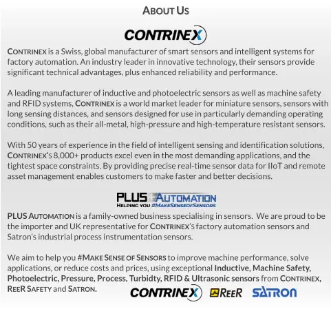 PLUS Automation is a family-owned business specialising in sensors.  We are proud to be  the importer and UK representative for Contrinex’s factory automation sensors and Satron’s industrial process instrumentation sensors.  We aim to help you #Make Sense of Sensors to improve machine performance, solve  applications, or reduce costs and prices, using exceptional Inductive, Machine Safety,  Photoelectric, Pressure, Process, Turbidty, RFID & Ultrasonic sensors from Contrinex,   ReeR Safety and Satron. Contrinex is a Swiss, global manufacturer of smart sensors and intelligent systems for  factory automation. An industry leader in innovative technology, their sensors provide significant technical advantages, plus enhanced reliability and performance.  A leading manufacturer of inductive and photoelectric sensors as well as machine safety  and RFID systems, Contrinex is a world market leader for miniature sensors, sensors with long sensing distances, and sensors designed for use in particularly demanding operating  conditions, such as their all-metal, high-pressure and high-temperature resistant sensors.  With 50 years of experience in the field of intelligent sensing and identification solutions,  Contrinex‘s 8,000+ products excel even in the most demanding applications, and the tightest space constraints. By providing precise real-time sensor data for IIoT and remote asset management enables customers to make faster and better decisions. About Us