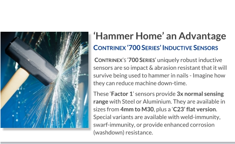 ‘Hammer Home’ an Advantage Contrinex ‘700 Series’ Inductive Sensors    Contrinex’s ‘700 Series’ uniquely robust inductive sensors are so impact & abrasion resistant that it will survive being used to hammer in nails - Imagine how they can reduce machine down-time. These ‘Factor 1’ sensors provide 3x normal sensing range with Steel or Aluminium. They are available in sizes from 4mm to M30, plus a ‘C23’ flat version. Special variants are available with weld-immunity, swarf-immunity, or provide enhanced corrosion (washdown) resistance.