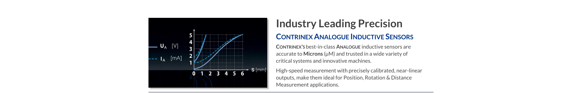 Industry Leading Precision Contrinex Analogue Inductive Sensors   Contrinex’s best-in-class Analogue inductive sensors are accurate to Microns (µM) and trusted in a wide variety of critical systems and innovative machines. High-speed measurement with precisely calibrated, near-linear outputs, make them ideal for Position, Rotation & Distance Measurement applications.