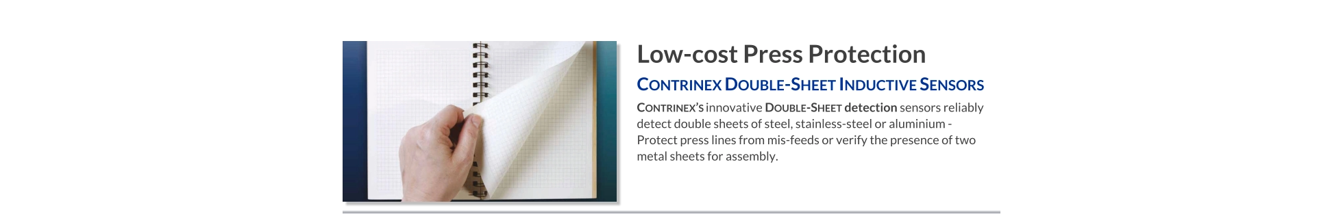 Low-cost Press Protection Contrinex Double-Sheet Inductive Sensors   Contrinex’s innovative Double-Sheet detection sensors reliably  detect double sheets of steel, stainless-steel or aluminium - Protect press lines from mis-feeds or verify the presence of two metal sheets for assembly.