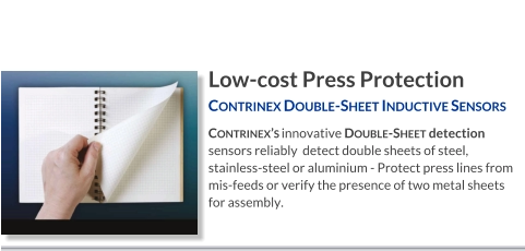 Low-cost Press Protection Contrinex Double-Sheet Inductive Sensors   Contrinex’s innovative Double-Sheet detection sensors reliably  detect double sheets of steel, stainless-steel or aluminium - Protect press lines from mis-feeds or verify the presence of two metal sheets for assembly.