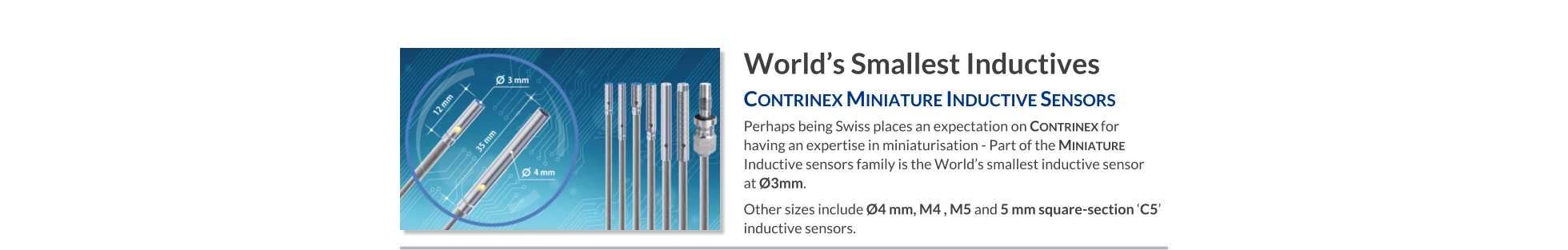 World’s Smallest Inductives Contrinex Miniature Inductive Sensors   Perhaps being Swiss places an expectation on Contrinex for having an expertise in miniaturisation - Part of the Miniature Inductive sensors family is the World’s smallest inductive sensor  at Ø3mm. Other sizes include Ø4 mm, M4 , M5 and 5 mm square-section ‘C5’ inductive sensors.