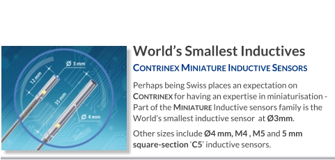 World’s Smallest Inductives Contrinex Miniature Inductive Sensors   Perhaps being Swiss places an expectation on Contrinex for having an expertise in miniaturisation - Part of the Miniature Inductive sensors family is the World’s smallest inductive sensor  at Ø3mm. Other sizes include Ø4 mm, M4 , M5 and 5 mm square-section ‘C5’ inductive sensors.