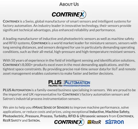 PLUS Automation is a family-owned business specialising in sensors.  We are proud to be  the importer and UK representative for Contrinex’s factory automation sensors and Satron’s industrial process instrumentation sensors.  We aim to help you #Make Sense of Sensors to improve machine performance, solve  applications, or reduce costs and prices, using exceptional Inductive, Machine Safety,  Photoelectric, Pressure, Process, Turbidty, RFID & Ultrasonic sensors from Contrinex,   ReeR Safety and Satron. Contrinex is a Swiss, global manufacturer of smart sensors and intelligent systems for  factory automation. An industry leader in innovative technology, their sensors provide significant technical advantages, plus enhanced reliability and performance.  A leading manufacturer of inductive and photoelectric sensors as well as machine safety  and RFID systems, Contrinex is a world market leader for miniature sensors, sensors with long sensing distances, and sensors designed for use in particularly demanding operating  conditions, such as their all-metal, high-pressure and high-temperature resistant sensors.  With 50 years of experience in the field of intelligent sensing and identification solutions,  Contrinex‘s 8,000+ products excel even in the most demanding applications, and the tightest space constraints. By providing precise real-time sensor data for IIoT and remote asset management enables customers to make faster and better decisions. About Us