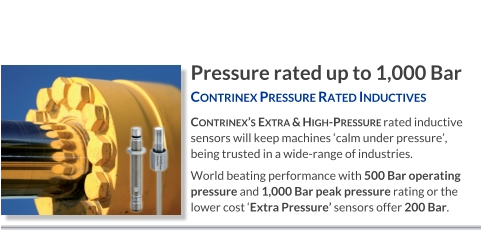 Pressure rated up to 1,000 Bar Contrinex Pressure Rated Inductives   Contrinex’s Extra & High-Pressure rated inductive sensors will keep machines ‘calm under pressure’, being trusted in a wide-range of industries. World beating performance with 500 Bar operating pressure and 1,000 Bar peak pressure rating or the lower cost ‘Extra Pressure’ sensors offer 200 Bar.