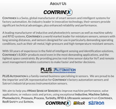 PLUS Automation is a family-owned business specialising in sensors.  We are proud to be  the importer and UK representative for Contrinex’s factory automation sensors and Satron’s industrial process instrumentation sensors.  We aim to help you #Make Sense of Sensors to improve machine performance, solve  applications, or reduce costs and prices, using exceptional Inductive, Machine Safety,  Photoelectric, Pressure, Process, Turbidty, RFID & Ultrasonic sensors from Contrinex,   ReeR Safety and Satron. Contrinex is a Swiss, global manufacturer of smart sensors and intelligent systems for  factory automation. An industry leader in innovative technology, their sensors provide significant technical advantages, plus enhanced reliability and performance.  A leading manufacturer of inductive and photoelectric sensors as well as machine safety  and RFID systems, Contrinex is a world market leader for miniature sensors, sensors with long sensing distances, and sensors designed for use in particularly demanding operating  conditions, such as their all-metal, high-pressure and high-temperature resistant sensors.  With 50 years of experience in the field of intelligent sensing and identification solutions,  Contrinex‘s 8,000+ products excel even in the most demanding applications, and the tightest space constraints. By providing precise real-time sensor data for IIoT and remote asset management enables customers to make faster and better decisions. About Us