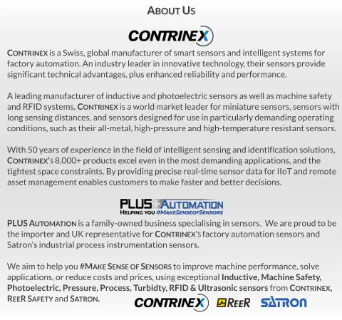 PLUS Automation is a family-owned business specialising in sensors.  We are proud to be  the importer and UK representative for Contrinex’s factory automation sensors and Satron’s industrial process instrumentation sensors.  We aim to help you #Make Sense of Sensors to improve machine performance, solve  applications, or reduce costs and prices, using exceptional Inductive, Machine Safety,  Photoelectric, Pressure, Process, Turbidty, RFID & Ultrasonic sensors from Contrinex,   ReeR Safety and Satron. Contrinex is a Swiss, global manufacturer of smart sensors and intelligent systems for  factory automation. An industry leader in innovative technology, their sensors provide significant technical advantages, plus enhanced reliability and performance.  A leading manufacturer of inductive and photoelectric sensors as well as machine safety  and RFID systems, Contrinex is a world market leader for miniature sensors, sensors with long sensing distances, and sensors designed for use in particularly demanding operating  conditions, such as their all-metal, high-pressure and high-temperature resistant sensors.  With 50 years of experience in the field of intelligent sensing and identification solutions,  Contrinex‘s 8,000+ products excel even in the most demanding applications, and the tightest space constraints. By providing precise real-time sensor data for IIoT and remote asset management enables customers to make faster and better decisions. About Us