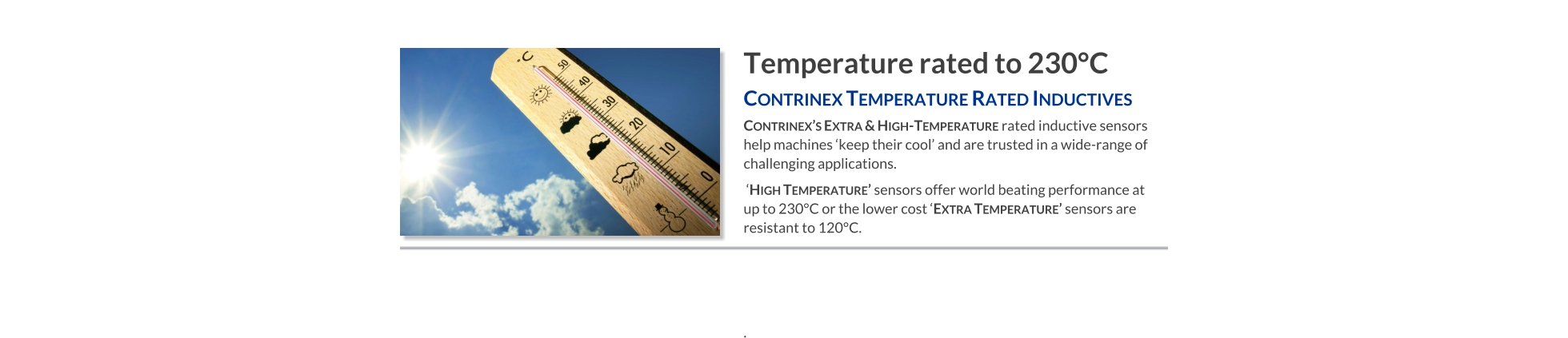Temperature rated to 230°C Contrinex Temperature Rated Inductives   Contrinex’s Extra & High-Temperature rated inductive sensors help machines ‘keep their cool’ and are trusted in a wide-range of challenging applications.  ‘High Temperature’ sensors offer world beating performance at up to 230°C or the lower cost ‘Extra Temperature’ sensors are resistant to 120°C.    .