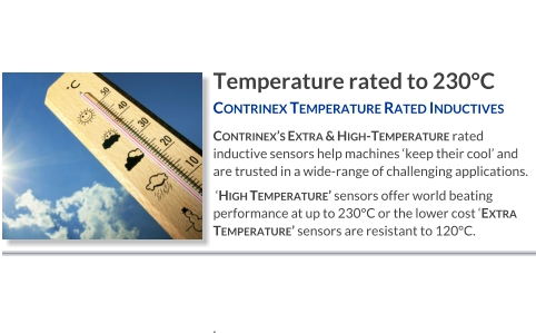 Temperature rated to 230°C Contrinex Temperature Rated Inductives   Contrinex’s Extra & High-Temperature rated inductive sensors help machines ‘keep their cool’ and are trusted in a wide-range of challenging applications.  ‘High Temperature’ sensors offer world beating performance at up to 230°C or the lower cost ‘Extra Temperature’ sensors are resistant to 120°C.    .