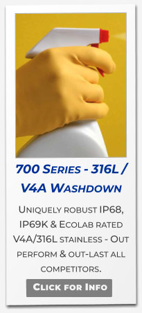 700 Series - 316L / V4A Washdown  Uniquely robust IP68, IP69K & Ecolab rated V4A/316L stainless - Out perform & out-last all competitors.   Click for Info