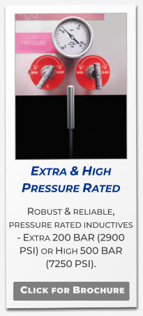 Extra & High Pressure Rated Robust & reliable, pressure rated inductives - Extra 200 BAR (2900 PSI) or High 500 BAR (7250 PSI).   Click for Brochure