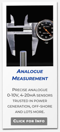 Analogue Measurement   Precise analogue 0-10V, 4-20mA sensors trusted in power generation, off-shore and lots more.   Click for Info