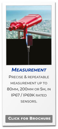 Measurement Precise & repeatable  measurement up to 80mm, 200mm or 5m, in IP67 / IP69K rated sensors.   Click for Brochure