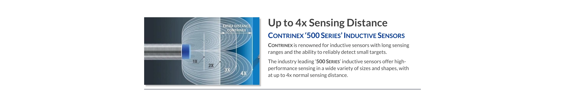 Up to 4x Sensing Distance Contrinex ‘500 Series’ Inductive Sensors   Contrinex is renowned for inductive sensors with long sensing ranges and the ability to reliably detect small targets.  The industry leading ‘500 Series’ inductive sensors offer high-performance sensing in a wide variety of sizes and shapes, with at up to 4x normal sensing distance.