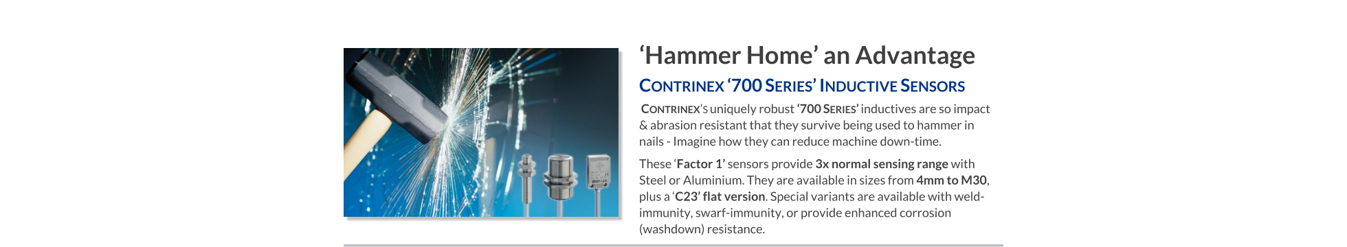 ‘Hammer Home’ an Advantage Contrinex ‘700 Series’ Inductive Sensors    Contrinex’s uniquely robust ‘700 Series’ inductives are so impact & abrasion resistant that they survive being used to hammer in nails - Imagine how they can reduce machine down-time. These ‘Factor 1’ sensors provide 3x normal sensing range with Steel or Aluminium. They are available in sizes from 4mm to M30, plus a ‘C23’ flat version. Special variants are available with weld-immunity, swarf-immunity, or provide enhanced corrosion (washdown) resistance.