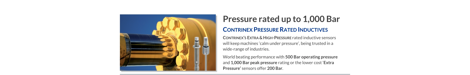 Pressure rated up to 1,000 Bar Contrinex Pressure Rated Inductives   Contrinex’s Extra & High-Pressure rated inductive sensors will keep machines ‘calm under pressure’, being trusted in a wide-range of industries. World beating performance with 500 Bar operating pressure and 1,000 Bar peak pressure rating or the lower cost ‘Extra Pressure’ sensors offer 200 Bar.