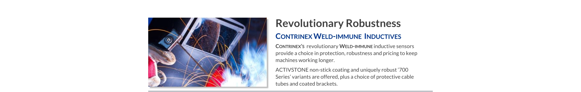 Revolutionary Robustness Contrinex Weld-immune  Inductives   Contrinex’s  revolutionary Weld-immune inductive sensors provide a choice in protection, robustness and pricing to keep machines working longer. ACTIVSTONE non-stick coating and uniquely robust ‘700 Series’ variants are offered, plus a choice of protective cable tubes and coated brackets.
