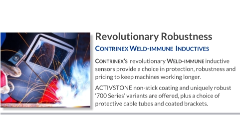 Revolutionary Robustness Contrinex Weld-immune  Inductives   Contrinex’s  revolutionary Weld-immune inductive sensors provide a choice in protection, robustness and pricing to keep machines working longer. ACTIVSTONE non-stick coating and uniquely robust ‘700 Series’ variants are offered, plus a choice of protective cable tubes and coated brackets.